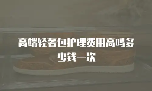 高端轻奢包护理费用高吗多少钱一次
