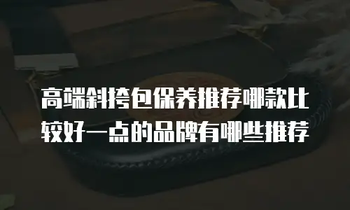 高端斜挎包保养推荐哪款比较好一点的品牌有哪些推荐