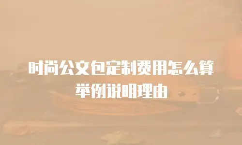 时尚公文包定制费用怎么算举例说明理由