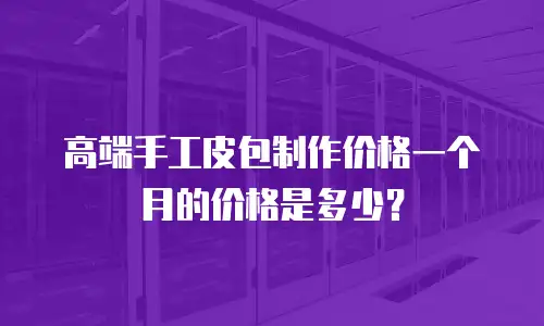 高端手工皮包制作价格一个月的价格是多少？