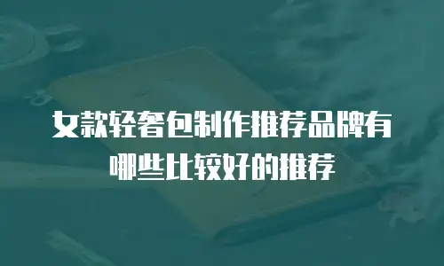 女款轻奢包制作推荐品牌有哪些比较好的推荐