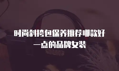 时尚斜挎包保养推荐哪款好一点的品牌女装