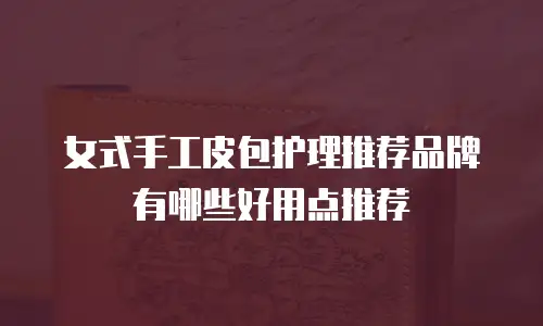 女式手工皮包护理推荐品牌有哪些好用点推荐