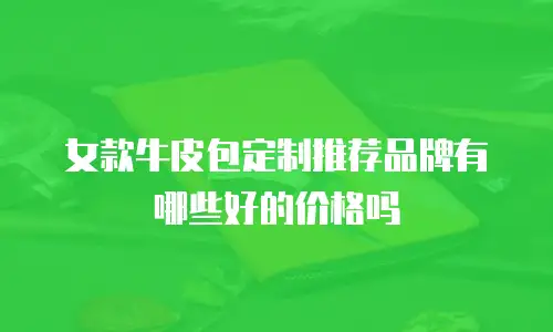 女款牛皮包定制推荐品牌有哪些好的价格吗