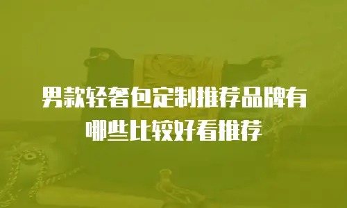 男款轻奢包定制推荐品牌有哪些比较好看推荐