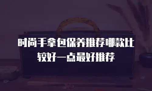 时尚手拿包保养推荐哪款比较好一点最好推荐