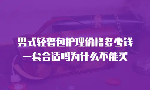 男式轻奢包护理价格多少钱一套合适吗为什么不能买