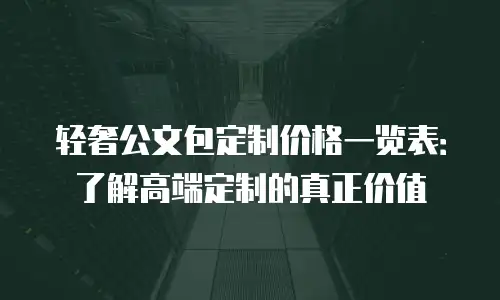 轻奢公文包定制价格一览表：了解高端定制的真正价值