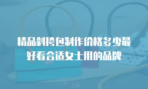 精品斜挎包制作价格多少最好看合适女士用的品牌