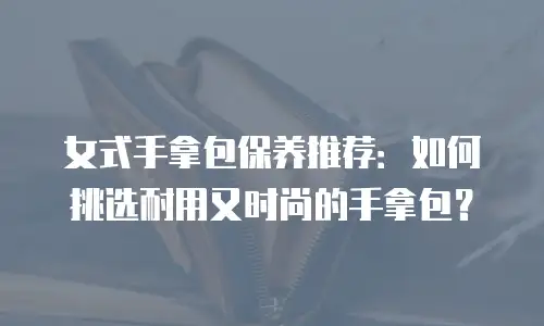 女式手拿包保养推荐：如何挑选耐用又时尚的手拿包？