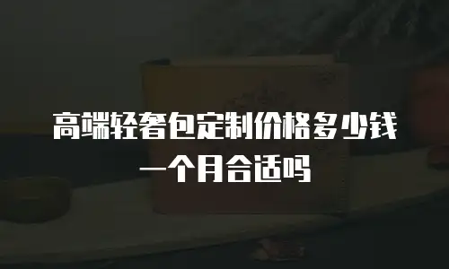 高端轻奢包定制价格多少钱一个月合适吗