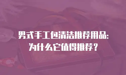 男式手工包清洁推荐用品：为什么它值得推荐？