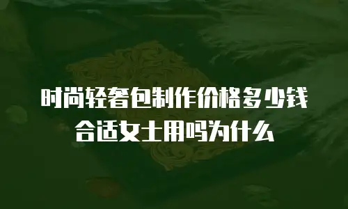 时尚轻奢包制作价格多少钱合适女士用吗为什么