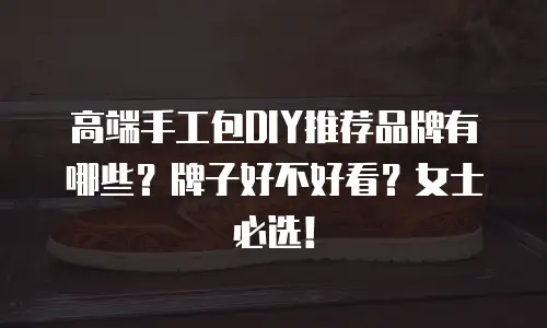 高端手工包DIY推荐品牌有哪些？牌子好不好看？女士必选！