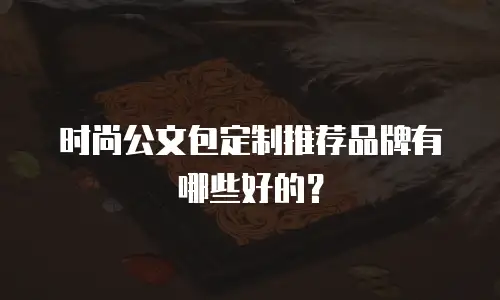 时尚公文包定制推荐品牌有哪些好的？