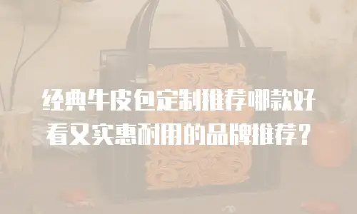 经典牛皮包定制推荐哪款好看又实惠耐用的品牌推荐？