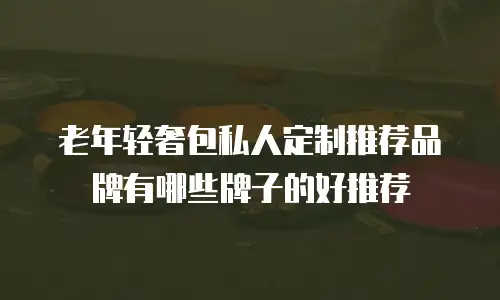老年轻奢包私人定制推荐品牌有哪些牌子的好推荐