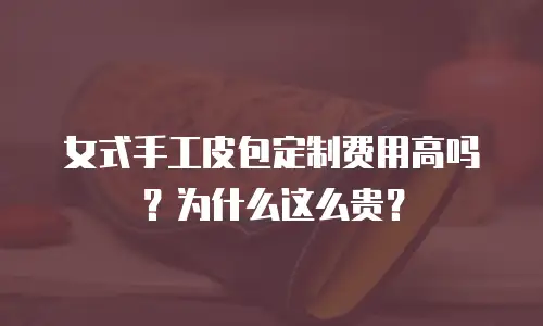女式手工皮包定制费用高吗？为什么这么贵？