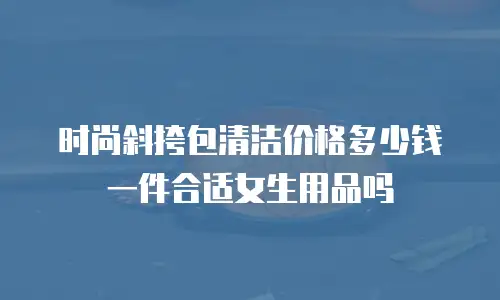 时尚斜挎包清洁价格多少钱一件合适女生用品吗