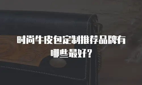 时尚牛皮包定制推荐品牌有哪些最好？