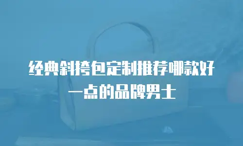 经典斜挎包定制推荐哪款好一点的品牌男士