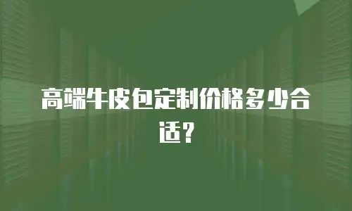 高端牛皮包定制价格多少合适？