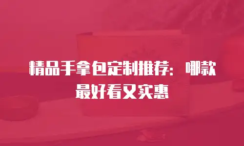 精品手拿包定制推荐：哪款最好看又实惠