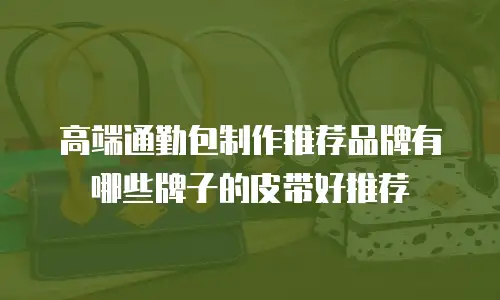 高端通勤包制作推荐品牌有哪些牌子的皮带好推荐