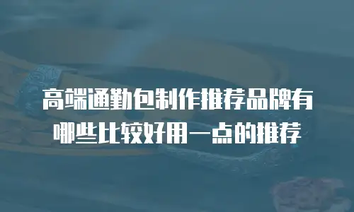 高端通勤包制作推荐品牌有哪些比较好用一点的推荐