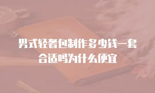 男式轻奢包制作多少钱一套合适吗为什么便宜