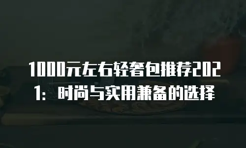 1000元左右轻奢包推荐2021：时尚与实用兼备的选择