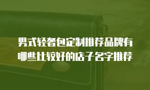 男式轻奢包定制推荐品牌有哪些比较好的店子名字推荐