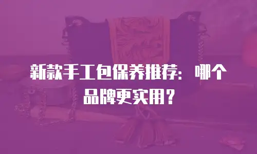 新款手工包保养推荐：哪个品牌更实用？