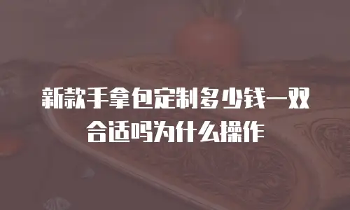 新款手拿包定制多少钱一双合适吗为什么操作