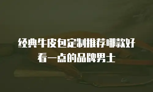 经典牛皮包定制推荐哪款好看一点的品牌男士