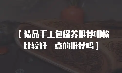 【精品手工包保养推荐哪款比较好一点的推荐吗】