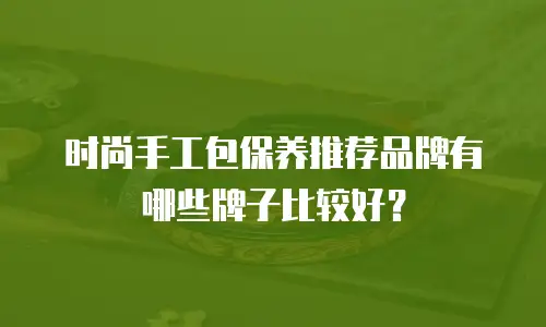 时尚手工包保养推荐品牌有哪些牌子比较好？