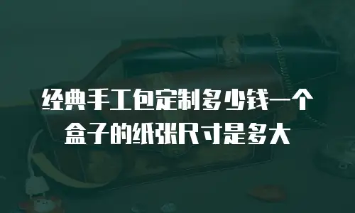 经典手工包定制多少钱一个盒子的纸张尺寸是多大