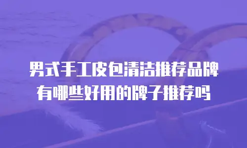 男式手工皮包清洁推荐品牌有哪些好用的牌子推荐吗
