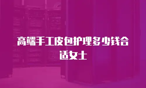 高端手工皮包护理多少钱合适女士