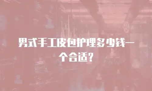 男式手工皮包护理多少钱一个合适？