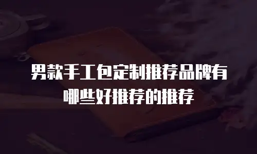 男款手工包定制推荐品牌有哪些好推荐的推荐