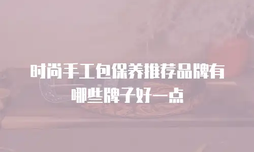 时尚手工包保养推荐品牌有哪些牌子好一点
