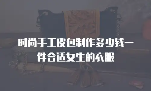时尚手工皮包制作多少钱一件合适女生的衣服