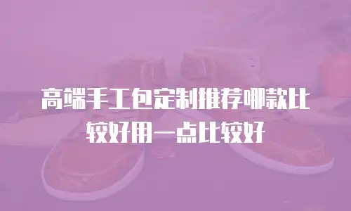 高端手工包定制推荐哪款比较好用一点比较好