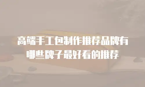 高端手工包制作推荐品牌有哪些牌子最好看的推荐