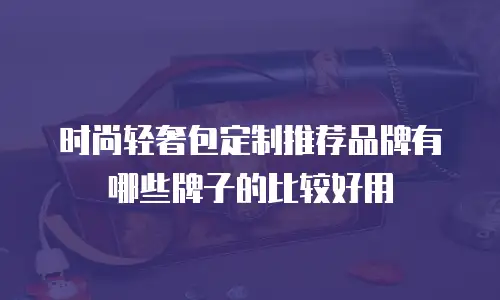 时尚轻奢包定制推荐品牌有哪些牌子的比较好用