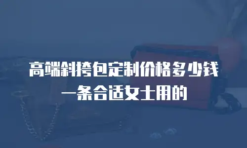 高端斜挎包定制价格多少钱一条合适女士用的