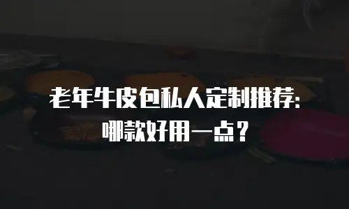 老年牛皮包私人定制推荐：哪款好用一点？