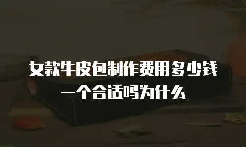 女款牛皮包制作费用多少钱一个合适吗为什么